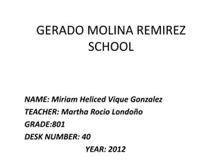 GERADO MOLINA REMIREZ
         SCHOOL


NAME: Miriam Heliced Vique Gonzalez
TEACHER: Martha Rocio Londoño
GRADE:801
DESK NUMBER: 40
              YEAR: 2012
 