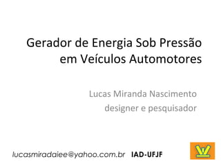 Gerador de Energia Sob Pressão
em Veículos Automotores
Lucas Miranda Nascimento
designer e pesquisador
lucasmiradaiee@yahoo.com.br IAD-UFJF
 
