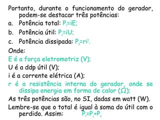 Portanto, durante o funcionamento do gerador,
podem-se destacar três potências:
a. Potência total: Pt=iE;
b. Potência útil: Pu=iU;
c. Potência dissipada: Pd=ri2
.
Onde:
E é a força eletromotriz (V);
U é a ddp útil (V);
i é a corrente elétrica (A);
r é a resistência interna do gerador, onde se
dissipa energia em forma de calor (Ω);
As três potências são, no SI, dadas em watt (W).
Lembre-se que o total é igual à soma do útil com o
perdido. Assim: Pt=Pu+Pd
 