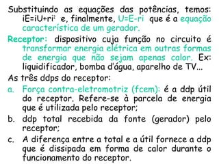 Substituindo as equações das potências, temos:
iE=iU+ri2
e, finalmente, U=E-ri que é a equação
característica de um gerador.
Receptor: dispositivo cuja função no circuito é
transformar energia elétrica em outras formas
de energia que não sejam apenas calor. Ex:
liquidificador, bomba d’água, aparelho de TV...
As três ddps do receptor:
a. Força contra-eletromotriz (fcem): é a ddp útil
do receptor. Refere-se à parcela de energia
que é utilizada pelo receptor;
b. ddp total recebida da fonte (gerador) pelo
receptor;
c. A diferença entre a total e a útil fornece a ddp
que é dissipada em forma de calor durante o
funcionamento do receptor.
 
