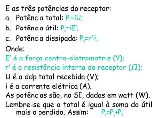 E as três potências do receptor:
a. Potência total: Pt=iU;
b. Potência útil: Pu=iE’;
c. Potência dissipada: Pd=r’i2
.
Onde:
E’ é a força contra-eletromotriz (V);
r’ é a resistência interna do receptor (Ω);
U é a ddp total recebida (V);
i é a corrente elétrica (A).
As potências são, no SI, dadas em watt (W).
Lembre-se que o total é igual à soma do útil
mais o perdido. Assim: Pt=Pu+Pd
 