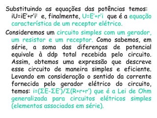 Substituindo as equações das potências temos:
iU=iE’+r’i2
e, finalmente, U=E’+r’i que é a equação
característica de um receptor elétrico.
Consideremos um circuito simples com um gerador,
um resistor e um receptor. Como sabemos, em
série, a soma das diferenças de potencial
equivale à ddp total recebida pelo circuito.
Assim, obtemos uma expressão que descreve
esse circuito de maneira simples e eficiente.
Levando em consideração o sentido da corrente
fornecida pelo gerador elétrico do circuito,
temos: i=(ΣE-ΣE’)/Σ(R+r+r’) que é a Lei de Ohm
generalizada para circuitos elétricos simples
(elementos associados em série).
 