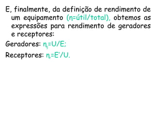 E, finalmente, da definição de rendimento de
um equipamento (η=útil/total), obtemos as
expressões para rendimento de geradores
e receptores:
Geradores: ηg=U/E;
Receptores: ηr=E’/U.
 