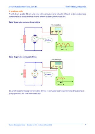 www.clubedaeletronica.com.br Eletricidade/máquinas
Autor: Clodoaldo Silva – Geradores DC - revisão: 24out2012 2
A tensão da saída
A saída de um gerador DC com uma única bobina produz um sinal pulsante, utilizando-se de mais bobinas e
combinando suas saídas teremos um sinal também pulsado, porém mais suave.
Saída do gerador com uma única bobina
Saída do gerador com duas bobinas
Os geradores comerciais apresentam várias lâminas no comutador e consequentemente várias bobinas o
que proporciona uma saída bem mais suave.
 