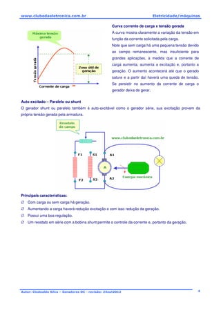 www.clubedaeletronica.com.br Eletricidade/máquinas
Autor: Clodoaldo Silva – Geradores DC - revisão: 24out2012 4
Curva corrente de carga x tensão gerada
A curva mostra claramente a variação da tensão em
função da corrente solicitada pela carga.
Note que sem carga há uma pequena tensão devido
ao campo remanescente, mas insuficiente para
grandes aplicações, à medida que a corrente de
carga aumenta, aumenta a excitação e, portanto a
geração. O aumento acontecerá até que o gerado
sature e a partir daí haverá uma queda de tensão.
Se persistir no aumento da corrente de carga o
gerador deixa de gerar.
Auto excitado – Paralelo ou shunt
O gerador shunt ou paralelo também é auto-excitável como o gerador série, sua excitação provem da
própria tensão gerada pela armadura.
Principais características:
∅ Com carga ou sem carga há geração.
∅ Aumentando a carga haverá redução excitação e com isso redução da geração.
∅ Possui uma boa regulação.
∅ Um reostato em série com a bobina shunt permite o controle da corrente e, portanto da geração.
 