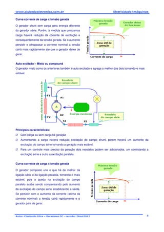 www.clubedaeletronica.com.br Eletricidade/máquinas
Autor: Clodoaldo Silva – Geradores DC - revisão: 24out2012 5
Curva corrente de carga x tensão gerada
O gerador shunt sem carga gera energia diferente
do gerador série. Porém, à medida que colocamos
carga haverá redução da corrente de excitação e
consequentemente da tensão gerada. Se o aumento
persistir e ultrapassar a corrente nominal a tensão
cairá mais rapidamente ate que o gerador deixe de
gerar.
Auto excitado – Misto ou compound
O gerador misto como os anteriores também é auto excitado e agrega o melhor dos dois tornando-o mais
estável.
Principais características:
∅ Com carga ou sem carga há geração
∅ Aumentando a carga haverá redução excitação do campo shunt, porém haverá um aumento da
excitação do campo série tornando a geração mais estável.
∅ Para um controle mais preciso da geração dois reostatos podem ser adicionados, um controlando a
excitação série e outro a excitação paralela.
Curva corrente de carga x tensão gerada
O gerador composto une o que há de melhor da
ligação série e da ligação paralela, tornando-o mais
estável, pois a queda na excitação do campo
paralelo acaba sendo compensando pelo aumento
da excitação do campo série estabilizando a saída.
Se persistir com o aumento da corrente (acima da
corrente nominal) a tensão cairá rapidamente e o
gerador para de gerar.
 