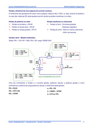 www.clubedaeletronica.com.br Eletricidade/máquinas
Autor: Clodoaldo Silva – Geradores DC - revisão: 24out2012 6
Perdas e eficiência de uma máquina de corrente contínua.
O rendimento dos geradores DC assim como qualquer máquina não é 100%, ou seja, sempre há quedas e
no caso das máquinas DC estas quedas ocorrem devido as perdas mecânicas e no cobre.
Perdas de potência no cobre
Perdas na armadura = RA.IA²
Perdas no campo série = RS.IS²
Perdas no campo paralelo = RF.IF²
Perdas mecânicas ou rotacionais
Perdas no ferro - Correntes parasitas
- Histerese magnética
Perdas por atrito - Atrito no mancal (rolamento)
- Atrito nas escovas
Gerador série – Modelo matemático
Dados: RA = 1,5Ω, RF= 185Ω, RS=1,5Ω, carga 1200W/120V.
Uma vez conhecendo a tensão e a corrente gerada, podemos calcular a potência gerada e como
conhecemos a potência da carga podemos calcular o rendimento deste gerador.
PG = VG.IG
PG = 167V.10A
PG = 1670W
ηηηη = PS ÷÷÷÷ PG
ηηηη = 1200W ÷÷÷÷ 1670W
ηηηη = 0,72 ou 72%
 
