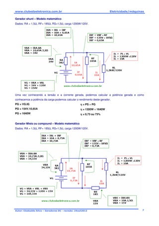 www.clubedaeletronica.com.br Eletricidade/máquinas
Autor: Clodoaldo Silva – Geradores DC - revisão: 24out2012 7
Gerador shunt – Modelo matemático
Dados: RA = 1,5Ω, RF= 185Ω, RS=1,5Ω, carga 1200W/120V.
Uma vez conhecendo a tensão e a corrente gerada, podemos calcular a potência gerada e como
conhecemos a potência da carga podemos calcular o rendimento deste gerador.
PG = VG.IG
PG = 154V.10,65A
PG = 1640W
ηηηη = PS ÷÷÷÷ PG
ηηηη = 1200W ÷÷÷÷ 1640W
ηηηη = 0,73 ou 73%
Gerador Misto ou compound – Modelo matemático
Dados: RA = 1,5Ω, RF= 185Ω, RS=1,5Ω, carga 1200W/120V.
 
