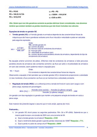 www.clubedaeletronica.com.br Eletricidade/máquinas
Autor: Clodoaldo Silva – Geradores DC - revisão: 24out2012 8
PG = VG.IG
PG = 169,33.10,73A
PG = 1816,91W
ηηηη = PS ÷÷÷÷ PG
ηηηη = 1200W ÷÷÷÷ 1816,91W
ηηηη = 0,66 ou 66%
Obs. Notem que nos três geradores somente as perdas elétricas foram consideradas, mas devemos
lembrar que existem também as perdas mecânicas que não foram incluídas nos cálculos.
Equações da tensão no gerador DC
Tensão gerada (VG) ⇒⇒⇒⇒ A tensão gerada na armadura depende de das características físicas da
máquina que são fixas e grandezas variáveis como fluxo induzido e velocidade e pode ser calculada
pela seguinte expressão:
Onde:
VG = tensão gerada (V)
p = número de pólos
Z = Número total de condutores da armadura
φφφφ = fluxo por pólo
n = velocidade da armadura (rpm)
b = número de percursos paralelos através da armadura, dependendo do tipo de
enrolamento da armadura.
Na equação anterior p(número de pólos), Z(Número total de condutores da armadura) e b(de percursos
paralelos através da armadura) são constantes somente o φφφφ (fluxo por pólo) e n (velocidade da armadura
em rpm) são variáveis, assim podemos reduzir a equação para:
Onde:
K é constante e depende das características físicas da máquina.
Observando a equação é fácil perceber que a tensão gerada (VG) é diretamente proporcional a velocidade
(n) isso mantendo o fluxo constante e ao fluxo (φ) se mantivermos a velocidade constante.
Regulação de tensão (REG) ⇒⇒⇒⇒ é a diferença entre a tensão terminal em vazio (sem carga) e com
plena carga, expressa em porcentagem.
Um gerador com boa regulação é o gerador que mantém uma pequena variação de tensão em vazio a
plena carga.
Este material não pretende esgotar o assunto que é muito amplo, apenas dar início.
Praticando...
1) Um gerador DC shunt possui os seguintes parâmetros: RA= 3Ω e RF=200Ω. Sabendo-se que o
mesmo pode fornecer uma tensão de 200V com uma corrente de 5A.
a) Qual a tensão gerada na armadura? Resposta = 218V
b) Qual o rendimento deste gerador supondo perdas rotacionais de 100W? Resposta = 71%
c) Qual a perda no cobre do campo shunt? Resposta = 200W
 