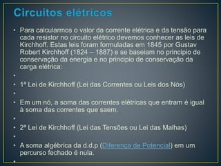 • Para calcularmos o valor da corrente elétrica e da tensão para 
cada resistor no circuito elétrico devemos conhecer as leis de 
Kirchhoff. Estas leis foram formuladas em 1845 por Gustav 
Robert Kirchhoff (1824 – 1887) e se baseiam no principio de 
conservação da energia e no principio de conservação da 
carga elétrica: 
• 
• 1ª Lei de Kirchhoff (Lei das Correntes ou Leis dos Nós) 
• 
• Em um nó, a soma das correntes elétricas que entram é igual 
à soma das correntes que saem. 
• 
• 2ª Lei de Kirchhoff (Lei das Tensões ou Lei das Malhas) 
• 
• A soma algébrica da d.d.p (Diferença de Potencial) em um 
percurso fechado é nula. 
• 
 