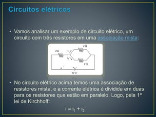 • Vamos analisar um exemplo de circuito elétrico, um 
circuito com três resistores em uma associação mista: 
• No circuito elétrico acima temos uma associação de 
resistores mista, e a corrente elétrica é dividida em duas 
para os resistores que estão em paralelo. Logo, pela 1ª 
lei de Kirchhoff: 
i = i1 + i2 
 