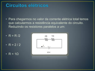 • Para chegarmos no valor da corrente elétrica total temos 
que calcularmos a resistência equivalente do circuito. 
Reduzindo os resistores paralelos a um: 
• R = R /2 
• R = 2 / 2 
• R = 1Ω 
 