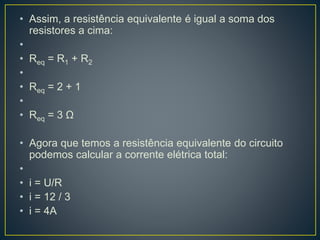 • Assim, a resistência equivalente é igual a soma dos 
resistores a cima: 
• 
• Req = R1 + R2 
• 
• Req = 2 + 1 
• 
• Req = 3 Ω 
• Agora que temos a resistência equivalente do circuito 
podemos calcular a corrente elétrica total: 
• 
• i = U/R 
• i = 12 / 3 
• i = 4A 
 