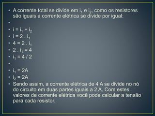 • A corrente total se divide em i1 e i2, como os resistores 
são iguais a corrente elétrica se divide por igual: 
• 
• i = i1 + i2 
• i = 2 . i1 
• 4 = 2 . i1 
• 2 . i1 = 4 
• i1 = 4 / 2 
• 
• i1 = 2A 
• i2 = 2A 
• Sendo assim, a corrente elétrica de 4 A se divide no nó 
do circuito em duas partes iguais a 2 A. Com estes 
valores de corrente elétrica você pode calcular a tensão 
para cada resistor. 
 