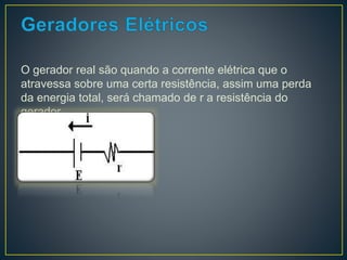 O gerador real são quando a corrente elétrica que o 
atravessa sobre uma certa resistência, assim uma perda 
da energia total, será chamado de r a resistência do 
gerador. 
 