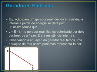 • Equação para um gerador real, devido à resistência 
interna a perda de energia se dará por: 
i.r, assim temos que: 
• v = E - i.r , o gerador real, fica caracterizado por dois 
parâmetros a f.e.m. E e a resistência interna r. 
• Observando a equação do gerador real temos uma 
equação de reta assim podemos representa-lo por: 
 