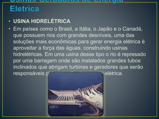 • USINA HIDRELÉTRICA 
• Em países como o Brasil, a Itália, o Japão e o Canadá, 
que possuem rios com grandes desníveis, uma das 
soluções mais econômicas para gerar energia elétrica é 
aproveitar a força das águas, construindo usinas 
hidrelétricas. Em uma usina desse tipo o rio é represado 
por uma barragem onde são instalados grandes tubos 
inclinados que abrigam turbinas e geradores que serão 
responsáveis pela geração de energia elétrica. 
 