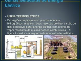 • USINA TERMOELÉTRICA 
• Em regiões ou países com poucos recursos 
hidrográficos, mas com boas reservas de óleo, carvão ou 
gás, é possível gerar energia elétrica com a força do 
vapor resultante da queima desses combustíveis. . A 
figura 2 mostra um esquema de uma usina termelétrica. 
 