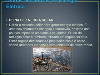 • USINA DE ENERGIA SOLAR 
• Utiliza a radiação solar para gerar energia elétrica. É 
uma das chamadas energias alternativas, devidos aos 
poucos impactos ambientais causados. O uso da 
radiação solar é também utilizado em fogões solares. 
Estes fogões destacam-se pelo baixo custo e estão 
sendo utilizados em várias comunidades de baixa renda. 
 