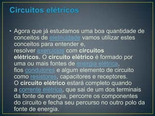 • Agora que já estudamos uma boa quantidade de 
conceitos de eletricidade vamos utilizar estes 
conceitos para entender e, 
resolver exercícios com circuitos 
elétricos. O circuito elétrico é formado por 
uma ou mais fontes de energia elétrica, 
fios condutores e algum elemento de circuito 
como resistores, capacitores e receptores. 
O circuito elétrico estará completo quando 
a corrente elétrica, que sai de um dos terminais 
da fonte de energia, percorre os componentes 
do circuito e fecha seu percurso no outro polo da 
fonte de energia. 
 