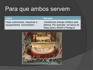 Para que ambos servem
motor

Gerador

Fazer automóveis, maquinas e
equipamentos funcionarem

transformar energia cinética para
elétrica. Por exemplo na Usina de
Itaipu para o Brasil e Paraguai

 