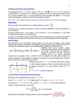 2

POTÊNCIA ELÉTRICA NUM GERADOR:
Se multiplicarmos               por temos                                         , como V é
a ddp útilizada, a ddp total e em r dissipa-se energia em forma de calor podemos afirmar que
     é igual a Potência Útil,      é igual a Potência Total, produzida pela fem e    é igual a
Potência Dissipada no resistor interno. De onde podemos concluir:
                    Isto é: A Potência útil é igual a Potência total menos a Potência dissipada.
Rendimento:
É igual a razão entre a potência útil e a potência total, ou seja

Exemplo 5. Com os dados do exemplo 3, calcule a Potência dissipada no interior do gerador e o
seu rendimento.
Exemplo 6. Dados a fem         , a ddp              a corrente           e a resistência        então
as Potências no gerador e o rendimento são:
Exemplo 7. Num gerador cuja força eletromotriz é 9,0V é percorrido por uma corrente de 200mA,
fornecendo uma tensão de 8,6V à parte externa do circuito. Calcule todos os dados do gerador.
RECEPTORES:
São dispositivos que transformam energia elétrica em outro tipo de energia, como energia
mecânica dos motores, por exemplo. Os receptores correspondem à parte externa do circuito e é
composta de resistores e motores, como liquidificadores, geladeiras ventiladores e etc.
                                                    Podemos notar que a corrente elétrica,
                                                    aparentemente apresenta sentidos contrários
                                                    no circuito, uma vez que no receptor o
                                                    sentido da corrente é do polo de maior
                                                    potencial para o de menor, potencical
enquanto que no gerador ocorre o contrário. Como no gerador a corrente ganha energia e no
receptor ela perde, a tensão elétrica no receptor é chamada de Força contraeletromotriz (fcem)
pois a mesma tem sentido contrário ao da fem.
                                  Podemos notar que                  Porém neste caso o resistor
                                     , além dissipar energia em forma de calor produz outra forma
                                   de energia, tornando          um valor positivo, sendo
                                   temos:
                                                       Equação do Receptor


LEI DE POUILLET DOS CIRCUITOS ELÉTRICOS:
Das figuras acima podemos concluir que
Como                e                substituindo           temos:
De modo que                              ou seja                              de onde podemos
calcular o valor da corrente , do circuito:

                                                    Que é a Lei de Pouillet


Para mais de um gerador e receptor podemos usar a expressão
 