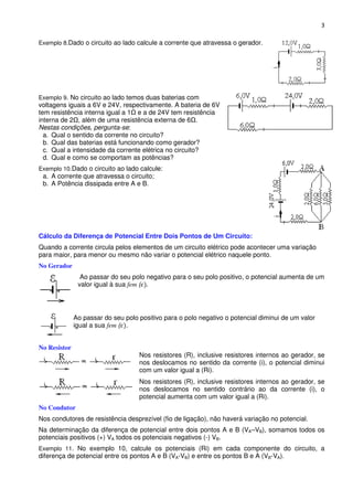 3

Exemplo 8.Dado o circuito ao lado calcule a corrente que atravessa o gerador.




Exemplo 9. No circuito ao lado temos duas baterias com
voltagens iguais a 6V e 24V, respectivamente. A bateria de 6V
tem resistência interna igual a 1 e a de 24V tem resistência
interna de 2 , além de uma resistência externa de 6 .
Nestas condições, pergunta-se:
  a. Qual o sentido da corrente no circuito?
  b. Qual das baterias está funcionando como gerador?
  c. Qual a intensidade da corrente elétrica no circuito?
  d. Qual e como se comportam as potências?
Exemplo 10.Dado o circuito ao lado calcule:
 a. A corrente que atravessa o circuito;
 b. A Potência dissipada entre A e B.




Cálculo da Diferença de Potencial Entre Dois Pontos de Um Circuito:
Quando a corrente circula pelos elementos de um circuito elétrico pode acontecer uma variação
para maior, para menor ou mesmo não variar o potencial elétrico naquele ponto.
No Gerador
                Ao passar do seu polo negativo para o seu polo positivo, o potencial aumenta de um
               valor igual à sua fem (




              Ao passar do seu polo positivo para o polo negativo o potencial diminui de um valor
              igual a sua fem ( .


No Resistor
                                    Nos resistores (R), inclusive resistores internos ao gerador, se
                                    nos deslocamos no sentido da corrente (i), o potencial diminui
                                    com um valor igual a (Ri).
                                    Nos resistores (R), inclusive resistores internos ao gerador, se
                                    nos deslocamos no sentido contrário ao da corrente (i), o
                                    potencial aumenta com um valor igual a (Ri).
No Condutor
Nos condutores de resistência desprezível (fio de ligação), não haverá variação no potencial.
Na determinação da diferença de potencial entre dois pontos A e B (VA–VB), somamos todos os
potenciais positivos (+) VA todos os potenciais negativos (-) VB.
Exemplo 11. No exemplo 10, calcule os potenciais (Ri) em cada componente do circuito, a
diferença de potencial entre os pontos A e B (VA-VB) e entre os pontos B e A (VB-VA).
 