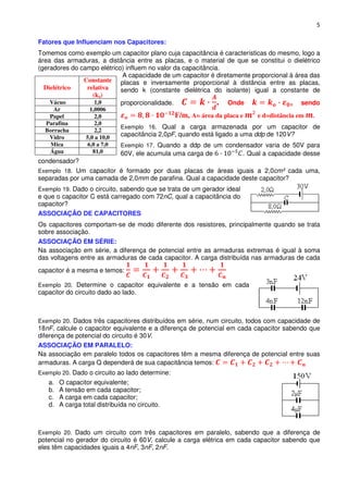 5

Fatores que Influenciam nos Capacitores:
Tomemos como exemplo um capacitor plano cuja capacitância é características do mesmo, logo a
área das armaduras, a distância entre as placas, e o material de que se constitui o dielétrico
(geradores do campo elétrico) influem no valor da capacitância.
                             A capacidade de um capacitor é diretamente proporcional à área das
               Constante placas e inversamente proporcional à distância entre as placas,
  Dielétrico    relativa    sendo k (constante dielétrica do isolante) igual a constante de
                  (ko)
    Vácuo          1,0      proporcionalidade.                . Onde                 , sendo
     Ar            1,0006
   Papel              2,0                        F/m, A= área da placa e   e d=distância em
  Parafina           2,0
                               Exemplo 16. Qual a carga armazenada por um capacitor de
  Borracha            2,2
   Vidro          5,0 a 10,0   capacitância 2,0pF, quando está ligado a uma ddp de 120V?
    Mica          6,0 a 7,0    Exemplo 17. Quando a ddp de um condensador varia de 50V para
   Água              81,060V, ele acumula uma carga de           . Qual a capacidade desse
condensador?
Exemplo 18. Um capacitor é formado por duas placas de áreas iguais a 2,0cm² cada uma,
separadas por uma camada de 2,0mm de parafina. Qual a capacidade deste capacitor?
Exemplo 19. Dado o circuito, sabendo que se trata de um gerador ideal
e que o capacitor C está carregado com 72nC, qual a capacitância do
capacitor?
ASSOCIAÇÃO DE CAPACITORES
Os capacitores comportam-se de modo diferente dos resistores, principalmente quando se trata
sobre associação.
ASSOCIAÇÃO EM SÉRIE:
Na associação em série, a diferença de potencial entre as armaduras extremas é igual à soma
das voltagens entre as armaduras de cada capacitor. A carga distribuída nas armaduras de cada
capacitor é a mesma e temos:

Exemplo 20. Determine o capacitor equivalente e a tensão em cada
capacitor do circuito dado ao lado.



Exemplo 20. Dados três capacitores distribuídos em série, num circuito, todos com capacidade de
18nF, calcule o capacitor equivalente e a diferença de potencial em cada capacitor sabendo que
diferença de potencial do circuito é 30V.
ASSOCIAÇÃO EM PARALELO:
Na associação em paralelo todos os capacitores têm a mesma diferença de potencial entre suas
armaduras. A carga Q dependerá de sua capacitância temos:
Exemplo 20. Dado o circuito ao lado determine:
   a.   O capacitor equivalente;
   b.   A tensão em cada capacitor;
   c.   A carga em cada capacitor;
   d.   A carga total distribuída no circuito.



Exemplo 20. Dado um circuito com três capacitores em paralelo, sabendo que a diferença de
potencial no gerador do circuito é 60V, calcule a carga elétrica em cada capacitor sabendo que
eles têm capacidades iguais a 4nF, 3nF, 2nF.
 