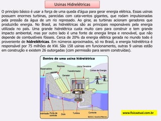 Usinas HidrelétricasO princípio básico é usar a força de uma queda d'água para gerar energia elétrica. Essas usinas possuem enormes turbinas, parecidas com cata-ventos gigantes, que rodam impulsionadas pela pressão da água de um rio represado. Ao girar, as turbinas acionam geradores que produzirão energia. No Brasil, as hidrelétricas são as principais responsáveis pela energia utilizada no país. Uma grande hidrelétrica custa muito caro para construir e tem grande impacto ambiental, mas por outro lado é uma fonte de energia limpa e renovável, que não depende de combustíveis fósseis. Cerca de 20% da energia elétrica gerada no mundo todo é proveniente de hidrelétricas. Em números aproximados, só no Brasil, a energia hidrelétrica é responsável por 75 milhões de KW. São 158 usinas em funcionamento, outras 9 usinas estão em construção e existem 26 outorgadas (com permissão para serem construídas).www.fisicaatual.com.br