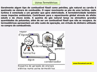 Usinas Termelétricas Geralmente algum tipo de combustível fóssil como petróleo, gás natural ou carvão é queimado na câmara de combustão. O vapor movimenta as pás de uma turbina, cada turbina é conectada a um gerador que gera eletricidade. A termeletricidade também causa impactos ambientais. Contribuem para o aquecimento global através do efeito estufa e da chuva ácida. A queima de gás natural lança na atmosfera grandes quantidades de poluentes, além de ser um combustível fóssil que não se recupera. As termoelétricas apresentam um alto custo de operação, em virtude do dinheiro utilizado na compra de combustíveis.www.fisicaatual.com.br