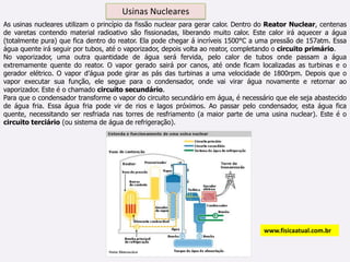 Usinas Nucleares As usinas nucleares utilizam o princípio da fissão nuclear para gerar calor. Dentro do Reator Nuclear, centenas de varetas contendo material radioativo são fissionadas, liberando muito calor. Este calor irá aquecer a água (totalmente pura) que fica dentro do reator. Ela pode chegar á incríveis 1500°C a uma pressão de 157atm. Essa água quente irá seguir por tubos, até o vaporizador, depois volta ao reator, completando o circuito primário.No vaporizador, uma outra quantidade de água será fervida, pelo calor de tubos onde passam a água extremamente quente do reator. O vapor gerado sairá por canos, até onde ficam localizadas as turbinas e o gerador elétrico. O vapor d’água pode girar as pás das turbinas a uma velocidade de 1800rpm. Depois que o vapor executar sua função, ele segue para o condensador, onde vai virar água novamente e retornar ao vaporizador. Este é o chamado circuito secundário.Para que o condensador transforme o vapor do circuito secundário em água, é necessário que ele seja abastecido de água fria. Essa água fria pode vir de rios e lagos próximos. Ao passar pelo condensador, esta água fica quente, necessitando ser resfriada nas torres de resfriamento (a maior parte de uma usina nuclear). Este é o circuito terciário (ou sistema de água de refrigeração).www.fisicaatual.com.br