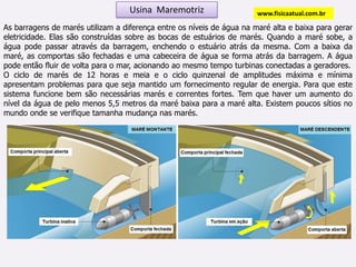 Usina  Maremotrizwww.fisicaatual.com.brAs barragens de marés utilizam a diferença entre os níveis de água na maré alta e baixa para gerar eletricidade. Elas são construídas sobre as bocas de estuários de marés. Quando a maré sobe, a água pode passar através da barragem, enchendo o estuário atrás da mesma. Com a baixa da maré, as comportas são fechadas e uma cabeceira de água se forma atrás da barragem. A água pode então fluir de volta para o mar, acionando ao mesmo tempo turbinas conectadas a geradores. O ciclo de marés de 12 horas e meia e o ciclo quinzenal de amplitudes máxima e mínima apresentam problemas para que seja mantido um fornecimento regular de energia. Para que este sistema funcione bem são necessárias marés e correntes fortes. Tem que haver um aumento do nível da água de pelo menos 5,5 metros da maré baixa para a maré alta. Existem poucos sítios no mundo onde se verifique tamanha mudança nas marés.
