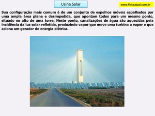 Usina Solarwww.fisicaatual.com.brSua configuração mais comum é de um conjunto de espelhos móveis espalhados por uma ampla área plana e desimpedida, que apontam todos para um mesmo ponto, situado no alto de uma torre. Neste ponto, canalizações de água são aquecidas pela incidência da luz solar refletida, produzindo vapor que move uma turbina a vapor e que aciona um gerador de energia elétrica.