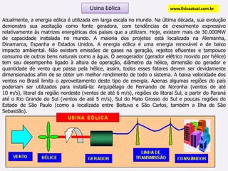 Usina Eólicawww.fisicaatual.com.brAtualmente, a energia eólica é utilizada em larga escala no mundo. Na última década, sua evolução demonstra sua aceitação como fonte geradora, com tendências de crescimento expressivo relativamente às matrizes energéticas dos países que a utilizam. Hoje, existem mais de 30.000MW de capacidade instalada no mundo. A maioria dos projetos está localizada na Alemanha, Dinamarca, Espanha e Estados Unidos. A energia eólica é uma energia renovável e de baixo impacto ambiental. Não existem emissões de gases na geração, rejeitos efluentes e tampouco consumo de outros bens naturais como a água. O aerogerador (gerador elétrico movido por hélice) tem seu desempenho ligado à altura de operação, diâmetro da hélice, dimensão do gerador e quantidade de vento que passa pela hélice, assim, todos esses fatores devem ser devidamente dimensionados afim de se obter um melhor rendimento de todo o sistema. A baixa velocidade dos ventos no Brasil limita o aproveitamento deste tipo de energia. Apenas algumas regiões do país poderiam ser utilizados para instalá-la: Arquipélago de Fernando de Noronha (ventos de até         10 m/s), litoral da região nordeste (ventos de até 6 m/s), regiões do litoral Sul, a partir do Paraná até o Rio Grande do Sul (ventos de até 5 m/s), Sul do Mato Grosso do Sul e poucas regiões do Estado de São Paulo (como a localizada entre Boituva e São Carlos, também a Ilha de São Sebastião).