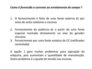 Como é fornecida a corrente ao enrolamento de campo ?
1. O fornecimento é feito de uma fonte externa dc por
meio de anéis coletores e escovas
2. Fornecimento de potência dc a partir de uma fonte
especial montada diretamente no eixo do gerador
síncrono
3. Fornecimento por uma fonte estatica de CC (retificador
controlado)
A opção 1 gera muitos problemas para operação da
máquina, pois aumentam a quantidade de manutenção.
Outro problema é a queda de tensão nas escovas.
 