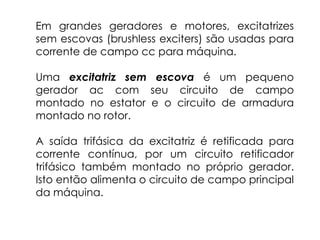 Em grandes geradores e motores, excitatrizes
sem escovas (brushless exciters) são usadas para
corrente de campo cc para máquina.
Uma excitatriz sem escova é um pequeno
gerador ac com seu circuito de campo
montado no estator e o circuito de armadura
montado no rotor.
A saída trifásica da excitatriz é retificada para
corrente contínua, por um circuito retificador
trifásico também montado no próprio gerador.
Isto então alimenta o circuito de campo principal
da máquina.
 