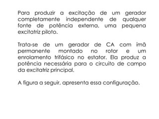 Para produzir a excitação de um gerador
completamente independente de qualquer
fonte de potência externa, uma pequena
excitatriz piloto.
Trata-se de um gerador de CA com ímã
permanente montado no rotor e um
enrolamento trifásico no estator. Ela produz a
potência necessária para o circuito de campo
da excitatriz principal.
A figura a seguir, apresenta essa configuração.
 