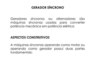 GERADOR SÍNCRONO
Geradores síncronos ou alternadores são
máquinas síncronas usadas para converter
potência mecânica em potência elétrica
ASPECTOS CONSTRUTIVOS
A máquinas síncronas operando como motor ou
operando como gerador possui duas partes
fundamentais:
 