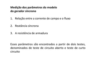 Medição dos parâmetros do modelo
do gerador síncrono
1. Relação entre a corrente de campo e o fluxo
2. Reatância síncrona
3. A resistência de armadura
Esses parâmetros são encontrados a partir de dois testes,
denominados de teste de circuito aberto e teste de curto
circuito
 