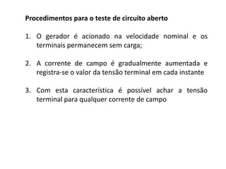 Procedimentos para o teste de circuito aberto
1. O gerador é acionado na velocidade nominal e os
terminais permanecem sem carga;
2. A corrente de campo é gradualmente aumentada e
registra-se o valor da tensão terminal em cada instante
3. Com esta característica é possível achar a tensão
terminal para qualquer corrente de campo
 