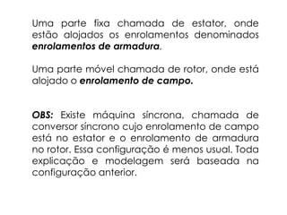 Uma parte fixa chamada de estator, onde
estão alojados os enrolamentos denominados
enrolamentos de armadura.
Uma parte móvel chamada de rotor, onde está
alojado o enrolamento de campo.
OBS: Existe máquina síncrona, chamada de
conversor síncrono cujo enrolamento de campo
está no estator e o enrolamento de armadura
no rotor. Essa configuração é menos usual. Toda
explicação e modelagem será baseada na
configuração anterior.
 
