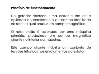 Princípio de funcionamento
No gerador síncrono, uma corrente em cc é
aplicada ao enrolamento de campo localizado
no rotor, a qual produz um campo magnético.
O rotor então é acionado por uma máquina
primária, produzindo um campo magnético
girante no interior da máquina.
Este campo girante induzirá um conjunto de
tensões trifásicas nos enrolamentos do estator.
 