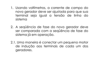 1. Usando voltímetros, a corrente de campo do
novo gerador deve ser ajustada para que sua
terminal seja igual a tensão de linha do
sistema
2. A seqüência de fase do novo gerador deve
ser comparada com a seqüência de fase do
sistema já em operação.
2.1. Uma maneira é conectar um pequeno motor
de indução aos terminais de cada um dos
geradores.
 