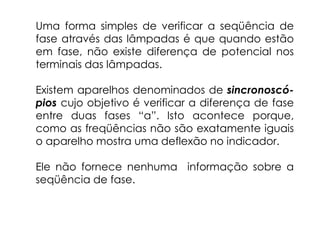 Uma forma simples de verificar a seqüência de
fase através das lâmpadas é que quando estão
em fase, não existe diferença de potencial nos
terminais das lâmpadas.
Existem aparelhos denominados de sincronoscó-
pios cujo objetivo é verificar a diferença de fase
entre duas fases “a”. Isto acontece porque,
como as freqüências não são exatamente iguais
o aparelho mostra uma deflexão no indicador.
Ele não fornece nenhuma informação sobre a
seqüência de fase.
 