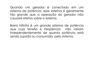 Quando um gerador é conectado em um
sistema de potência, esse sistema é geralmente
tão grande que a operação do gerador não
causará efeitos sobre o sistema.
Barra infinita é um grande sistema de potência
que cuja tensão e freqüência não variam
independentemente de quanta potência está
sendo suprida ou consumida pelo sistema.
 