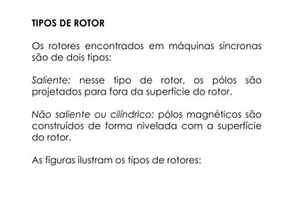 TIPOS DE ROTOR
Os rotores encontrados em máquinas síncronas
são de dois tipos:
Saliente: nesse tipo de rotor, os pólos são
projetados para fora da superfície do rotor.
Não saliente ou cilíndrico: pólos magnéticos são
construídos de forma nivelada com a superfície
do rotor.
As figuras ilustram os tipos de rotores:
 