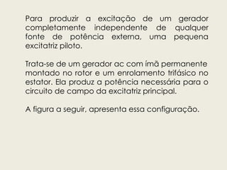 Para produzir a excitação de um gerador
completamente independente de qualquer
fonte de potência externa, uma pequena
excitatriz piloto.
Trata-se de um gerador ac com ímã permanente
montado no rotor e um enrolamento trifásico no
estator. Ela produz a potência necessária para o
circuito de campo da excitatriz principal.
A figura a seguir, apresenta essa configuração.
 