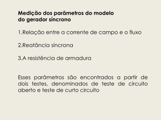 Medição dos parâmetros do modelo
do gerador síncrono
1.Relação entre a corrente de campo e o fluxo
2.Reatância síncrona
3.A resistência de armadura
Esses parâmetros são encontrados a partir de
dois testes, denominados de teste de circuito
aberto e teste de curto circuito
 