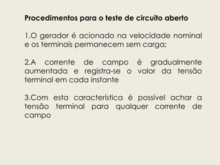 Procedimentos para o teste de circuito aberto
1.O gerador é acionado na velocidade nominal
e os terminais permanecem sem carga;
2.A corrente de campo é gradualmente
aumentada e registra-se o valor da tensão
terminal em cada instante
3.Com esta característica é possível achar a
tensão terminal para qualquer corrente de
campo
 