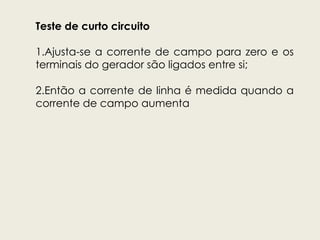 Teste de curto circuito
1.Ajusta-se a corrente de campo para zero e os
terminais do gerador são ligados entre si;
2.Então a corrente de linha é medida quando a
corrente de campo aumenta
 
